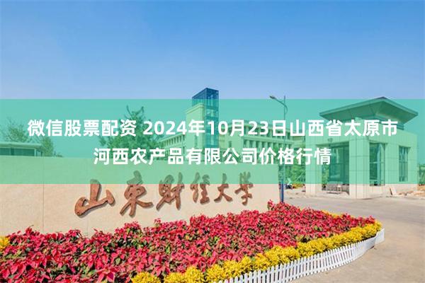 微信股票配资 2024年10月23日山西省太原市河西农产品有限公司价格行情