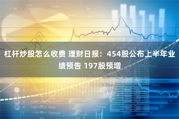 杠杆炒股怎么收费 理财日报：454股公布上半年业绩预告 197股预增