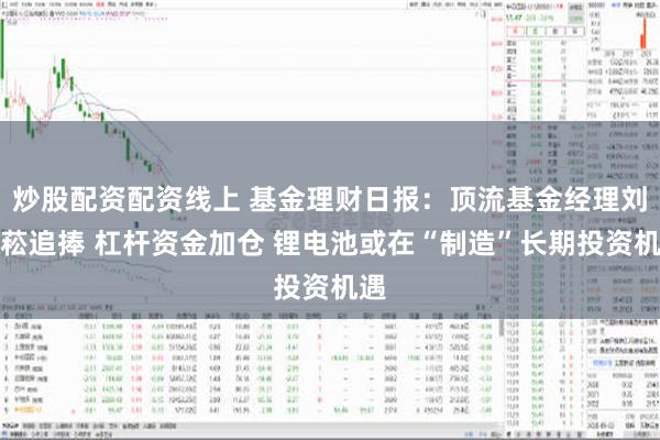 炒股配资配资线上 基金理财日报：顶流基金经理刘格菘追捧 杠杆资金加仓 锂电池或在“制造”长期投资机遇