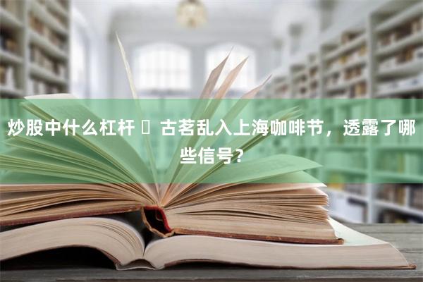 炒股中什么杠杆 ​古茗乱入上海咖啡节，透露了哪些信号？