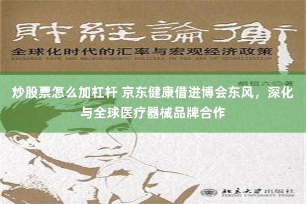 炒股票怎么加杠杆 京东健康借进博会东风，深化与全球医疗器械品牌合作