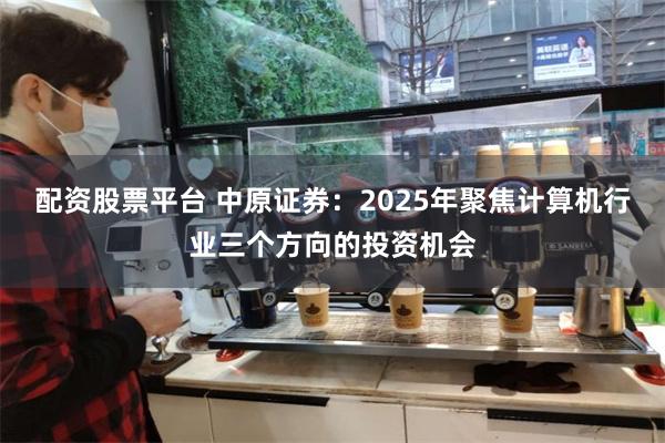 配资股票平台 中原证券：2025年聚焦计算机行业三个方向的投资机会