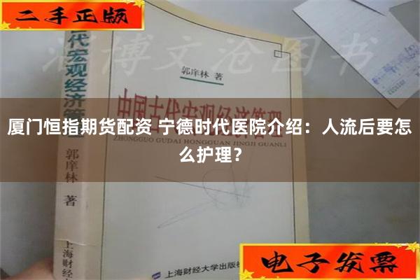 厦门恒指期货配资 宁德时代医院介绍：人流后要怎么护理？