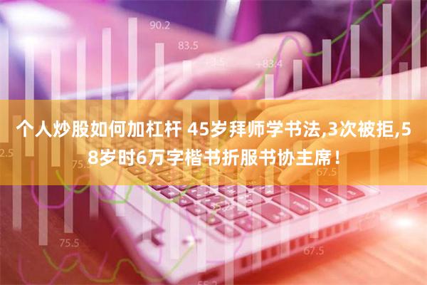 个人炒股如何加杠杆 45岁拜师学书法,3次被拒,58岁时6万字楷书折服书协主席！