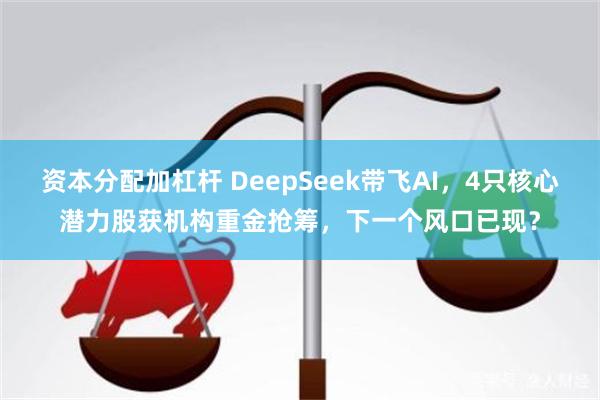 资本分配加杠杆 DeepSeek带飞AI，4只核心潜力股获机构重金抢筹，下一个风口已现？